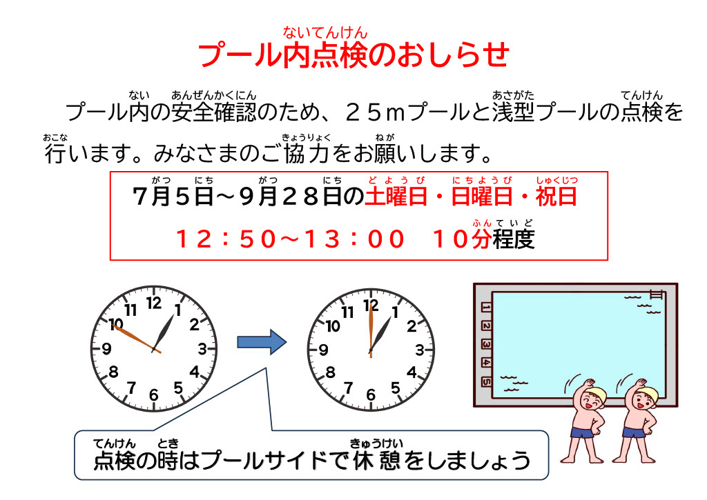 ７月５日土曜日から９月２８日日曜日までの土曜日、日曜日、祝日の１２時５０分から１３時までの１０分程度２５ｍプールと浅型プールの安全点検のため休憩を実施いたします。